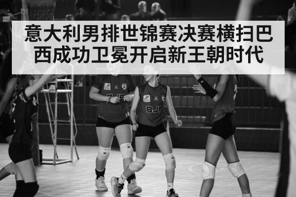 意大利男排世锦赛决赛横扫巴西成功卫冕开启新王朝时代