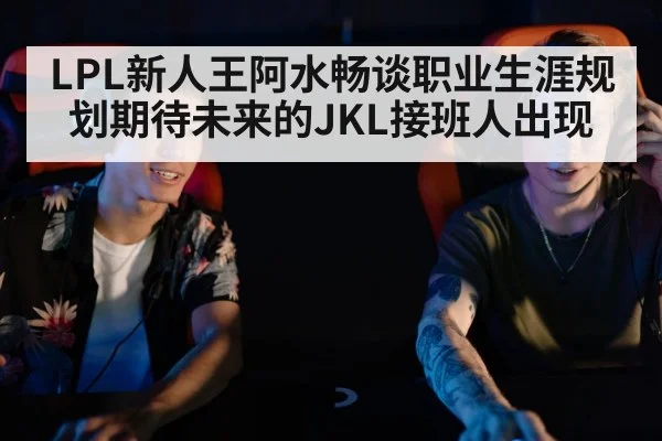 LPL新人王阿水畅谈职业生涯规划期待未来的JKL接班人出现